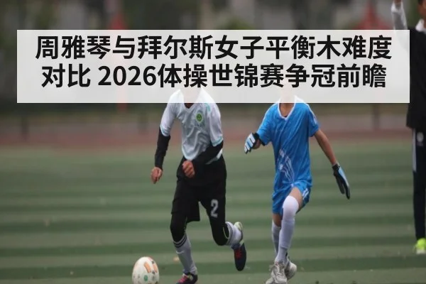 周雅琴与拜尔斯女子平衡木难度对比 2026体操世锦赛争冠前瞻