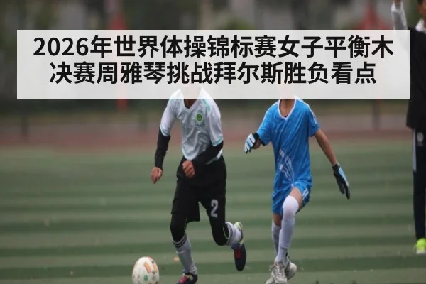 2026年世界体操锦标赛女子平衡木决赛周雅琴挑战拜尔斯胜负看点